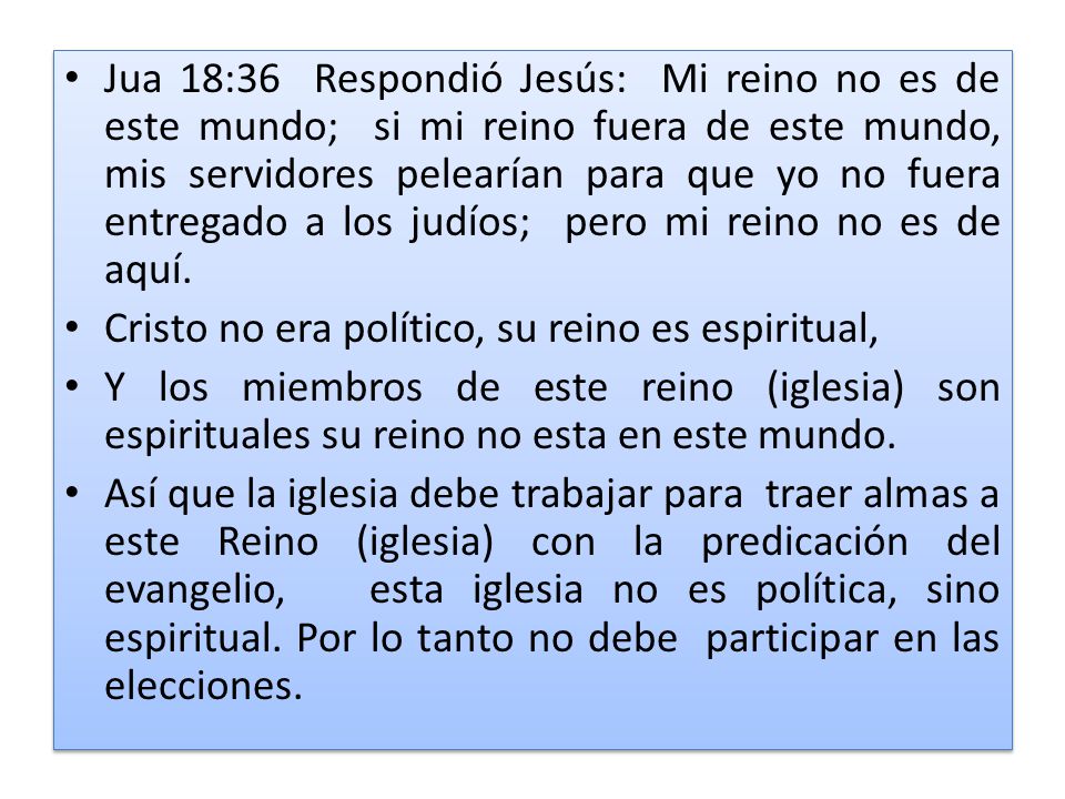 Jua 18:36 Respondió Jesús: Mi reino no es de este mundo; si mi reino fuera de este mundo, mis servidores pelearían para que yo no fuera entregado a los judíos; pero mi reino no es de aquí.