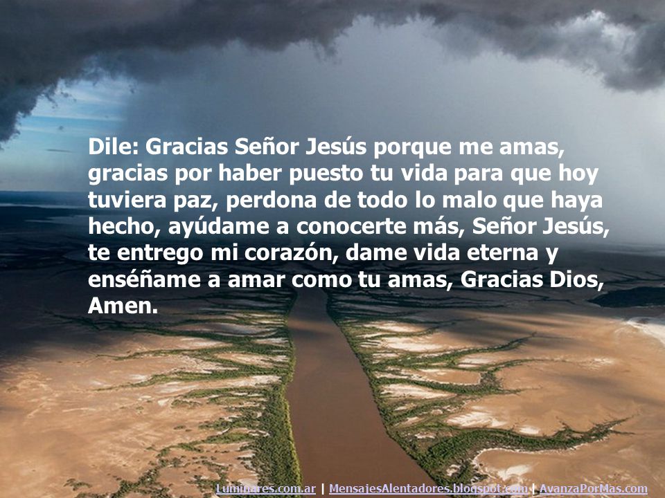 Dile: Gracias Señor Jesús porque me amas, gracias por haber puesto tu vida para que hoy tuviera paz, perdona de todo lo malo que haya hecho, ayúdame a conocerte más, Señor Jesús, te entrego mi corazón, dame vida eterna y enséñame a amar como tu amas, Gracias Dios, Amen.