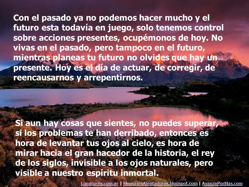 Con el pasado ya no podemos hacer mucho y el futuro esta todavía en juego, solo tenemos control sobre acciones presentes, ocupémonos de hoy. No vivas en el pasado, pero tampoco en el futuro, mientras planeas tu futuro no olvides que hay un presente. Hoy es el día de actuar, de corregir, de reencausarnos y arrepentirnos.