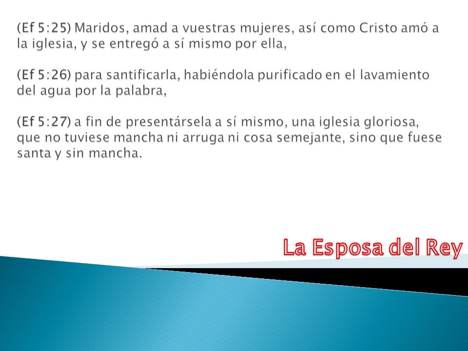 (Ef 5:25) Maridos, amad a vuestras mujeres, así como Cristo amó a la iglesia, y se entregó a sí mismo por ella, (Ef 5:26) para santificarla, habiéndola purificado en el lavamiento del agua por la palabra, (Ef 5:27) a fin de presentársela a sí mismo, una iglesia gloriosa, que no tuviese mancha ni arruga ni cosa semejante, sino que fuese santa y sin mancha.