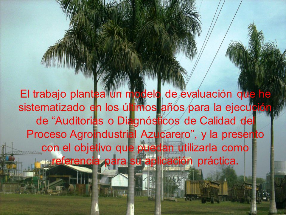 El trabajo plantea un modelo de evaluación que he sistematizado en los últimos años para la ejecución de Auditorias o Diagnósticos de Calidad del Proceso Agroindustrial Azucarero , y la presento con el objetivo que puedan utilizarla como referencia para su aplicación práctica.