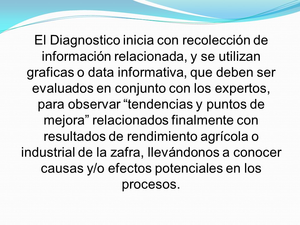 El Diagnostico inicia con recolección de información relacionada, y se utilizan graficas o data informativa, que deben ser evaluados en conjunto con los expertos, para observar tendencias y puntos de mejora relacionados finalmente con resultados de rendimiento agrícola o industrial de la zafra, llevándonos a conocer causas y/o efectos potenciales en los procesos.