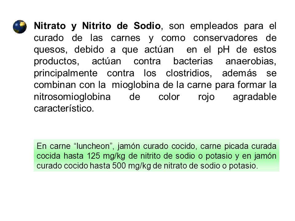 Nitrato y Nitrito de Sodio, son empleados para el curado de las carnes y como conservadores de quesos, debido a que actúan en el pH de estos productos, actúan contra bacterias anaerobias, principalmente contra los clostridios, además se combinan con la mioglobina de la carne para formar la nitrosomioglobina de color rojo agradable característico.