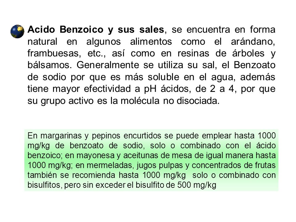 Acido Benzoico y sus sales, se encuentra en forma natural en algunos alimentos como el arándano, frambuesas, etc., así como en resinas de árboles y bálsamos. Generalmente se utiliza su sal, el Benzoato de sodio por que es más soluble en el agua, además tiene mayor efectividad a pH ácidos, de 2 a 4, por que su grupo activo es la molécula no disociada.