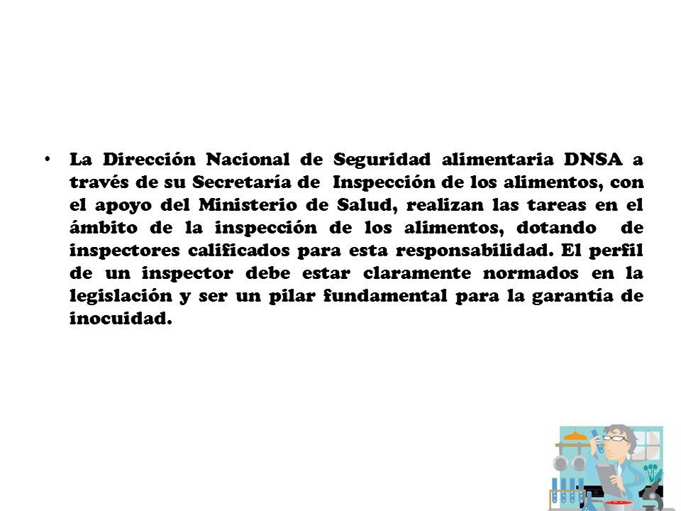 La Dirección Nacional de Seguridad alimentaria DNSA a través de su Secretaría de Inspección de los alimentos, con el apoyo del Ministerio de Salud, realizan las tareas en el ámbito de la inspección de los alimentos, dotando de inspectores calificados para esta responsabilidad.