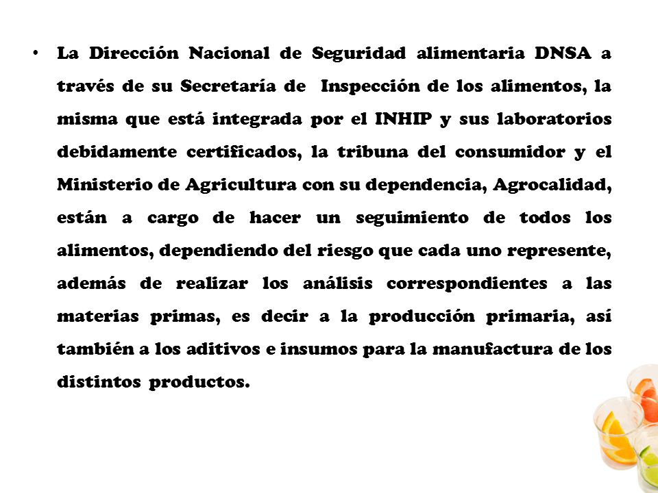 La Dirección Nacional de Seguridad alimentaria DNSA a través de su Secretaría de Inspección de los alimentos, la misma que está integrada por el INHIP y sus laboratorios debidamente certificados, la tribuna del consumidor y el Ministerio de Agricultura con su dependencia, Agrocalidad, están a cargo de hacer un seguimiento de todos los alimentos, dependiendo del riesgo que cada uno represente, además de realizar los análisis correspondientes a las materias primas, es decir a la producción primaria, así también a los aditivos e insumos para la manufactura de los distintos productos.