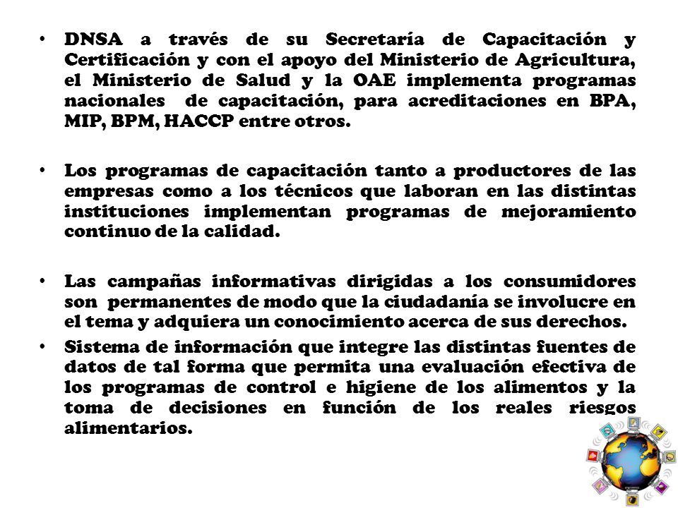 DNSA a través de su Secretaría de Capacitación y Certificación y con el apoyo del Ministerio de Agricultura, el Ministerio de Salud y la OAE implementa programas nacionales de capacitación, para acreditaciones en BPA, MIP, BPM, HACCP entre otros.
