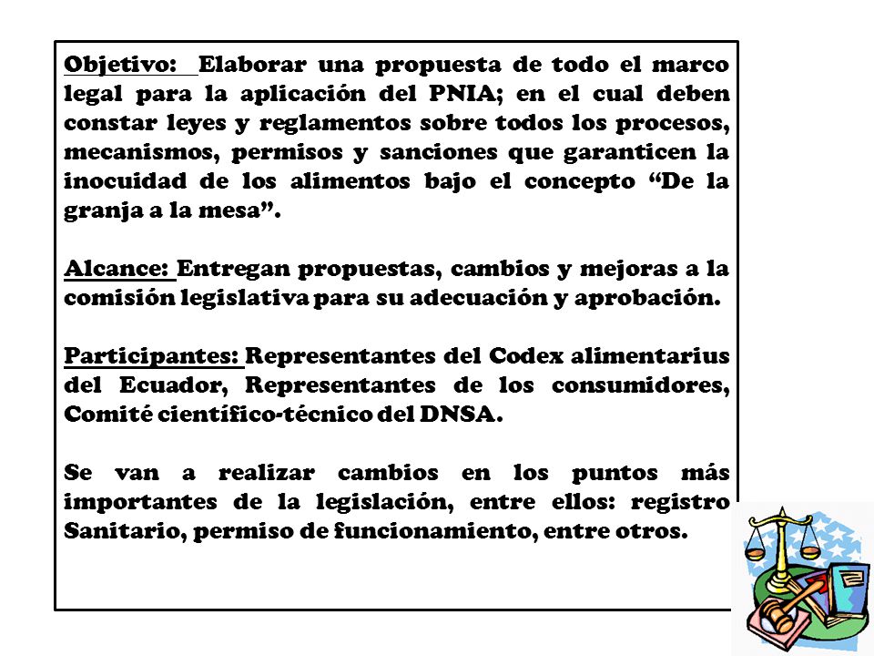 Objetivo: Elaborar una propuesta de todo el marco legal para la aplicación del PNIA; en el cual deben constar leyes y reglamentos sobre todos los procesos, mecanismos, permisos y sanciones que garanticen la inocuidad de los alimentos bajo el concepto De la granja a la mesa .