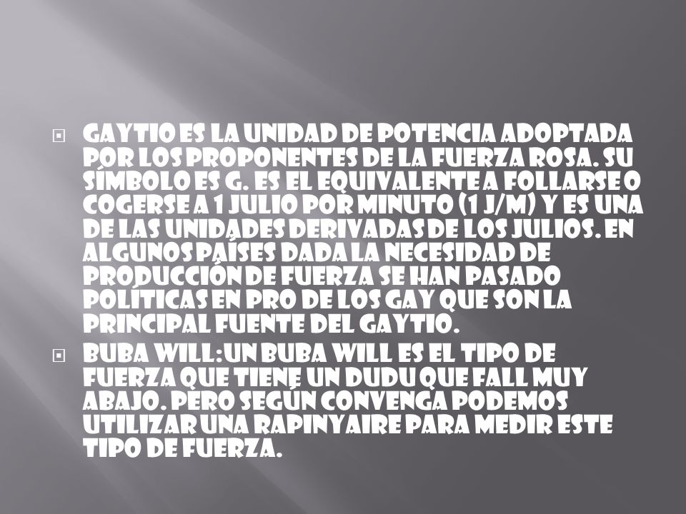 Gaytio es la unidad de potencia adoptada por los proponentes de la fuerza rosa. Su símbolo es G. Es el equivalente a follarse o cogerse a 1 julio por minuto (1 J/m) y es una de las unidades derivadas de los Julios. En algunos países dada la necesidad de producción de fuerza se han pasado políticas en pro de los Gay que son la principal fuente del Gaytio.