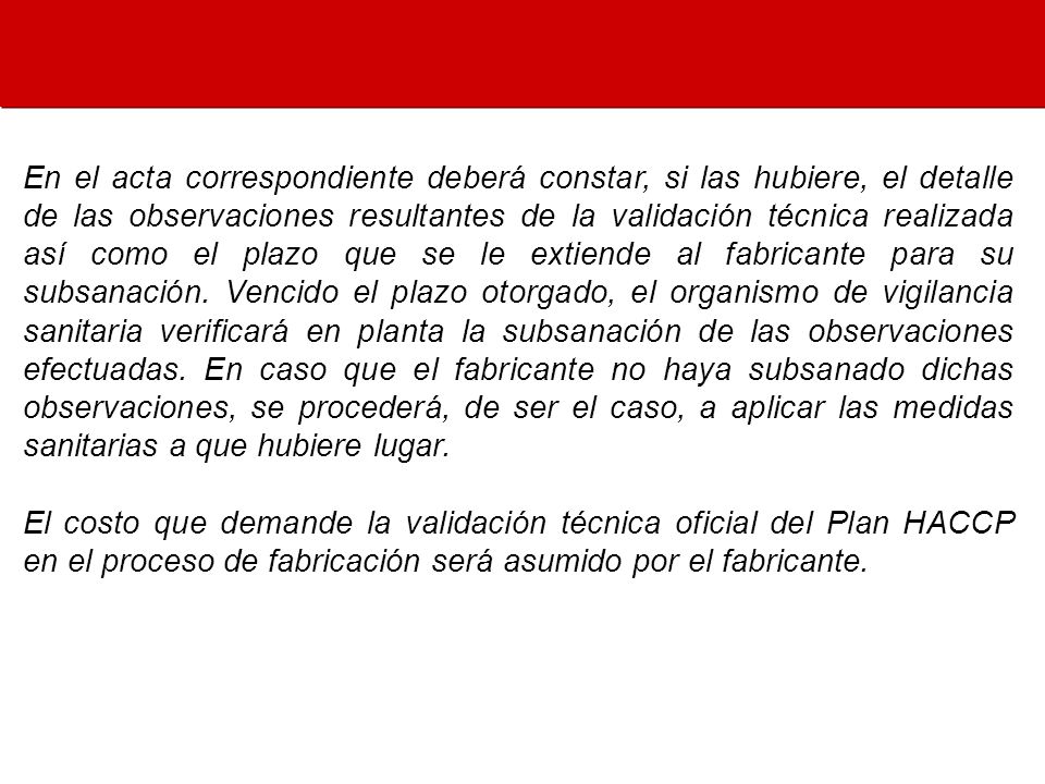 En el acta correspondiente deberá constar, si las hubiere, el detalle de las observaciones resultantes de la validación técnica realizada así como el plazo que se le extiende al fabricante para su subsanación. Vencido el plazo otorgado, el organismo de vigilancia sanitaria verificará en planta la subsanación de las observaciones efectuadas. En caso que el fabricante no haya subsanado dichas observaciones, se procederá, de ser el caso, a aplicar las medidas sanitarias a que hubiere lugar.