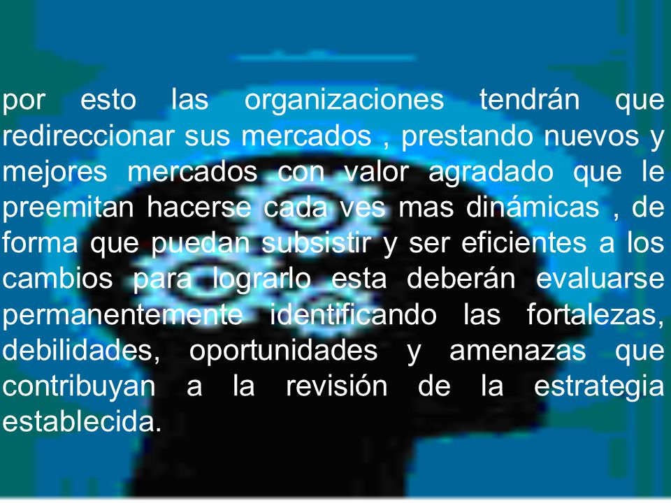 por esto las organizaciones tendrán que redireccionar sus mercados , prestando nuevos y mejores mercados con valor agradado que le preemitan hacerse cada ves mas dinámicas , de forma que puedan subsistir y ser eficientes a los cambios para lograrlo esta deberán evaluarse permanentemente identificando las fortalezas, debilidades, oportunidades y amenazas que contribuyan a la revisión de la estrategia establecida.