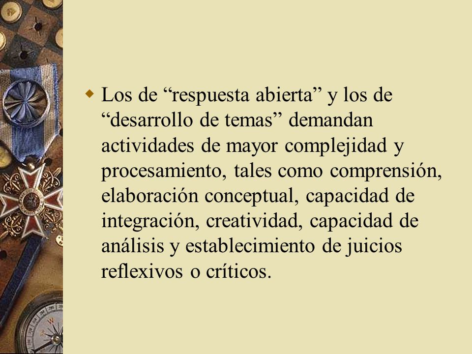 Los de respuesta abierta y los de desarrollo de temas demandan actividades de mayor complejidad y procesamiento, tales como comprensión, elaboración conceptual, capacidad de integración, creatividad, capacidad de análisis y establecimiento de juicios reflexivos o críticos.