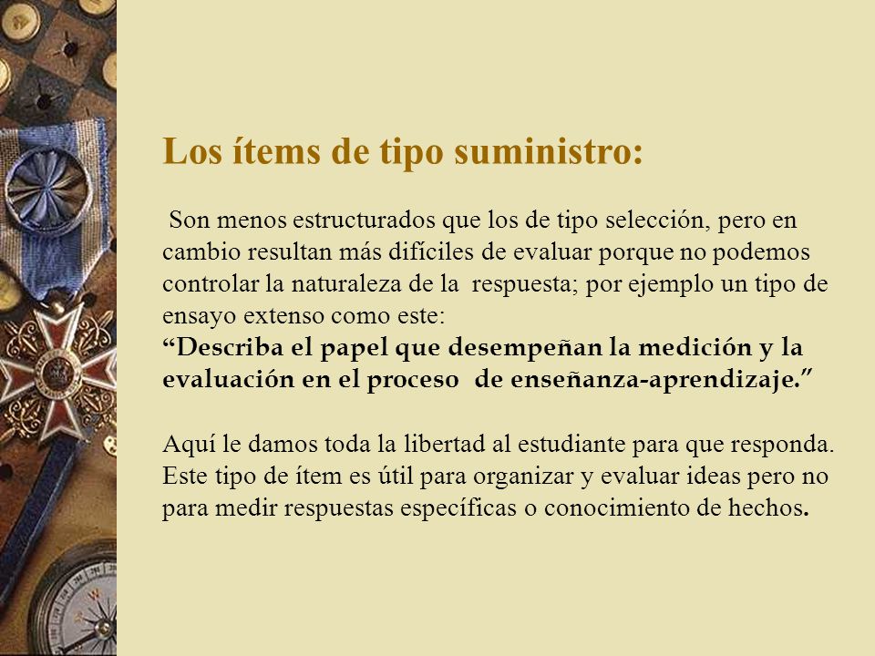 Los ítems de tipo suministro: Son menos estructurados que los de tipo selección, pero en cambio resultan más difíciles de evaluar porque no podemos controlar la naturaleza de la respuesta; por ejemplo un tipo de ensayo extenso como este: Describa el papel que desempeñan la medición y la evaluación en el proceso de enseñanza-aprendizaje. Aquí le damos toda la libertad al estudiante para que responda.