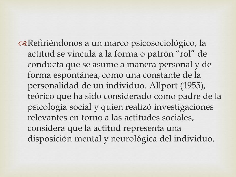 Refiriéndonos a un marco psicosociológico, la actitud se vincula a la forma o patrón rol de conducta que se asume a manera personal y de forma espontánea, como una constante de la personalidad de un individuo.