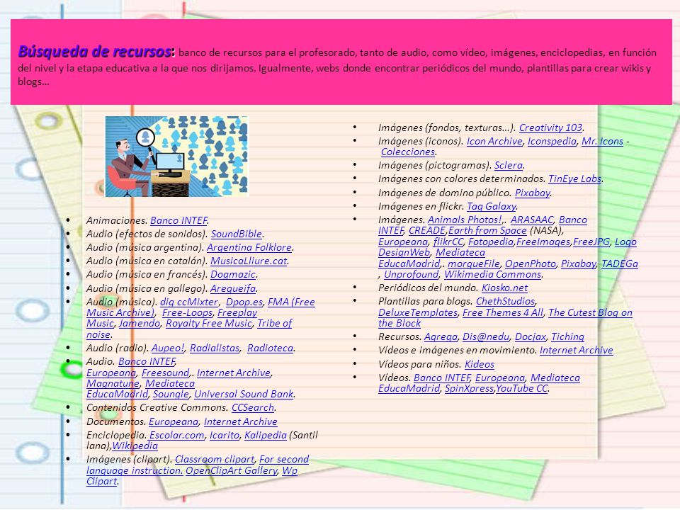 Búsqueda de recursos: banco de recursos para el profesorado, tanto de audio, como vídeo, imágenes, enciclopedias, en función del nivel y la etapa educativa a la que nos dirijamos. Igualmente, webs donde encontrar periódicos del mundo, plantillas para crear wikis y blogs…