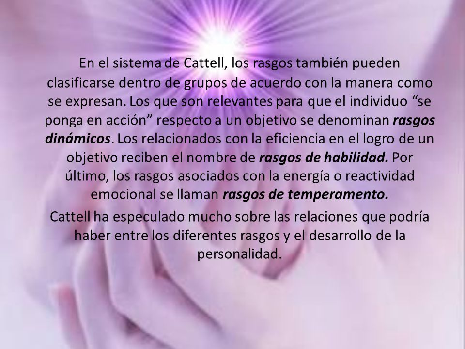 En el sistema de Cattell, los rasgos también pueden clasificarse dentro de grupos de acuerdo con la manera como se expresan. Los que son relevantes para que el individuo se ponga en acción respecto a un objetivo se denominan rasgos dinámicos. Los relacionados con la eficiencia en el logro de un objetivo reciben el nombre de rasgos de habilidad. Por último, los rasgos asociados con la energía o reactividad emocional se llaman rasgos de temperamento.