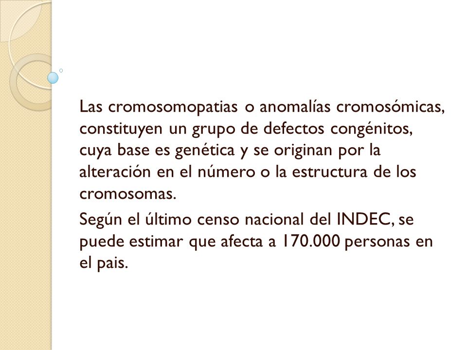 Las cromosomopatias o anomalías cromosómicas, constituyen un grupo de defectos congénitos, cuya base es genética y se originan por la alteración en el número o la estructura de los cromosomas.