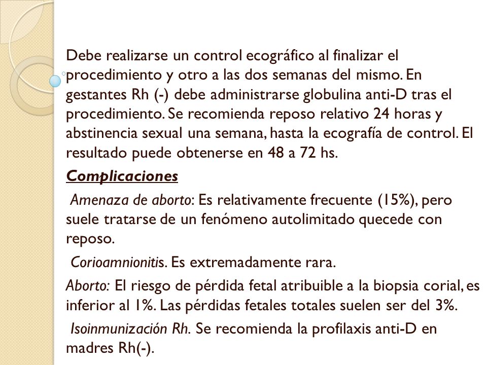 Debe realizarse un control ecográfico al finalizar el procedimiento y otro a las dos semanas del mismo. En gestantes Rh (-) debe administrarse globulina anti-D tras el procedimiento. Se recomienda reposo relativo 24 horas y abstinencia sexual una semana, hasta la ecografía de control. El resultado puede obtenerse en 48 a 72 hs.