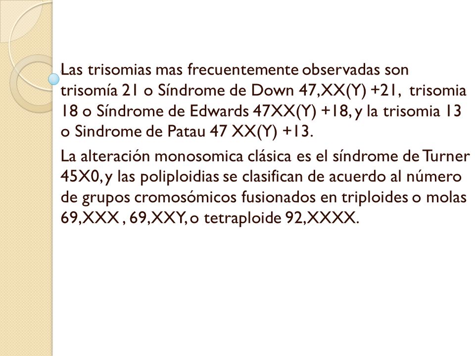 Las trisomias mas frecuentemente observadas son trisomía 21 o Síndrome de Down 47,XX(Y) +21, trisomia 18 o Síndrome de Edwards 47XX(Y) +18, y la trisomia 13 o Sindrome de Patau 47 XX(Y) +13.