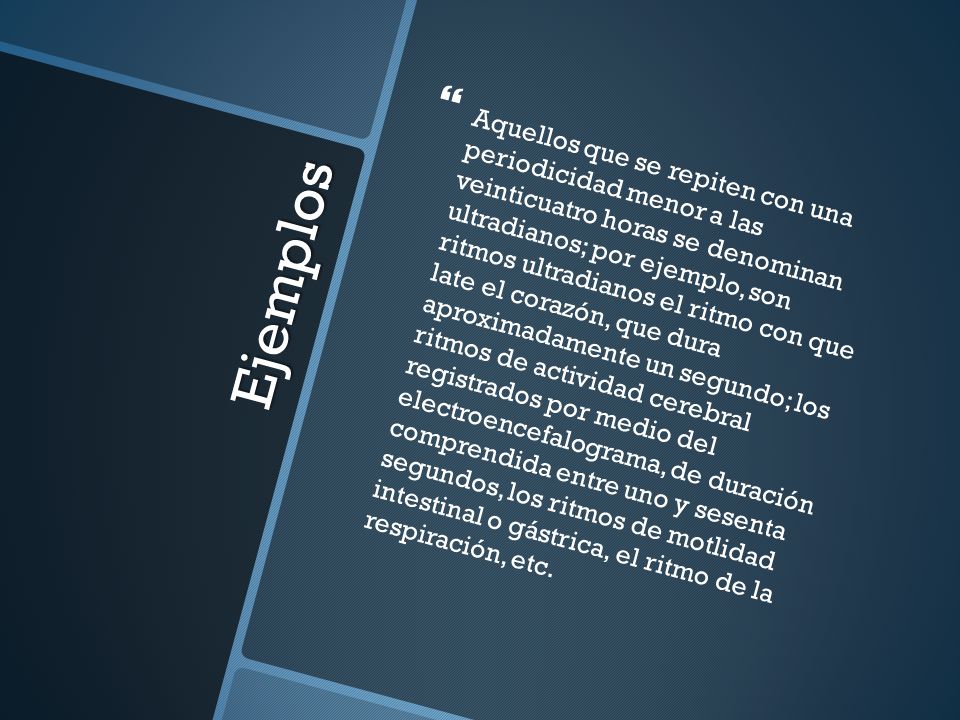 Aquellos que se repiten con una periodicidad menor a las veinticuatro horas se denominan ultradianos; por ejemplo, son ritmos ultradianos el ritmo con que late el corazón, que dura aproximadamente un segundo; los ritmos de actividad cerebral registrados por medio del electroencefalograma, de duración comprendida entre uno y sesenta segundos, los ritmos de motlidad intestinal o gástrica, el ritmo de la respiración, etc.