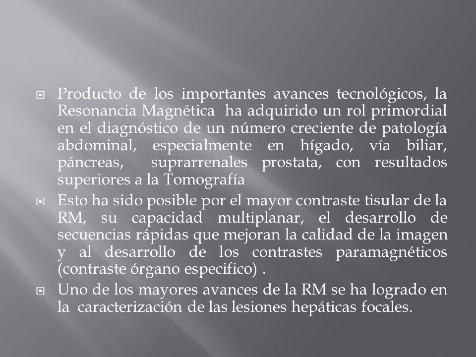 Producto de los importantes avances tecnológicos, la Resonancia Magnética ha adquirido un rol primordial en el diagnóstico de un número creciente de patología abdominal, especialmente en hígado, vía biliar, páncreas, suprarrenales prostata, con resultados superiores a la Tomografía