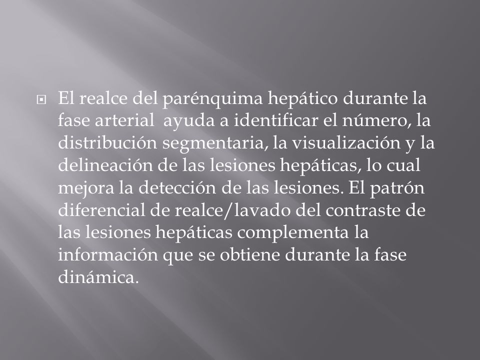 El realce del parénquima hepático durante la fase arterial ayuda a identificar el número, la distribución segmentaria, la visualización y la delineación de las lesiones hepáticas, lo cual mejora la detección de las lesiones.