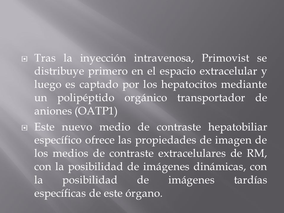 Tras la inyección intravenosa, Primovist se distribuye primero en el espacio extracelular y luego es captado por los hepatocitos mediante un polipéptido orgánico transportador de aniones (OATP1)