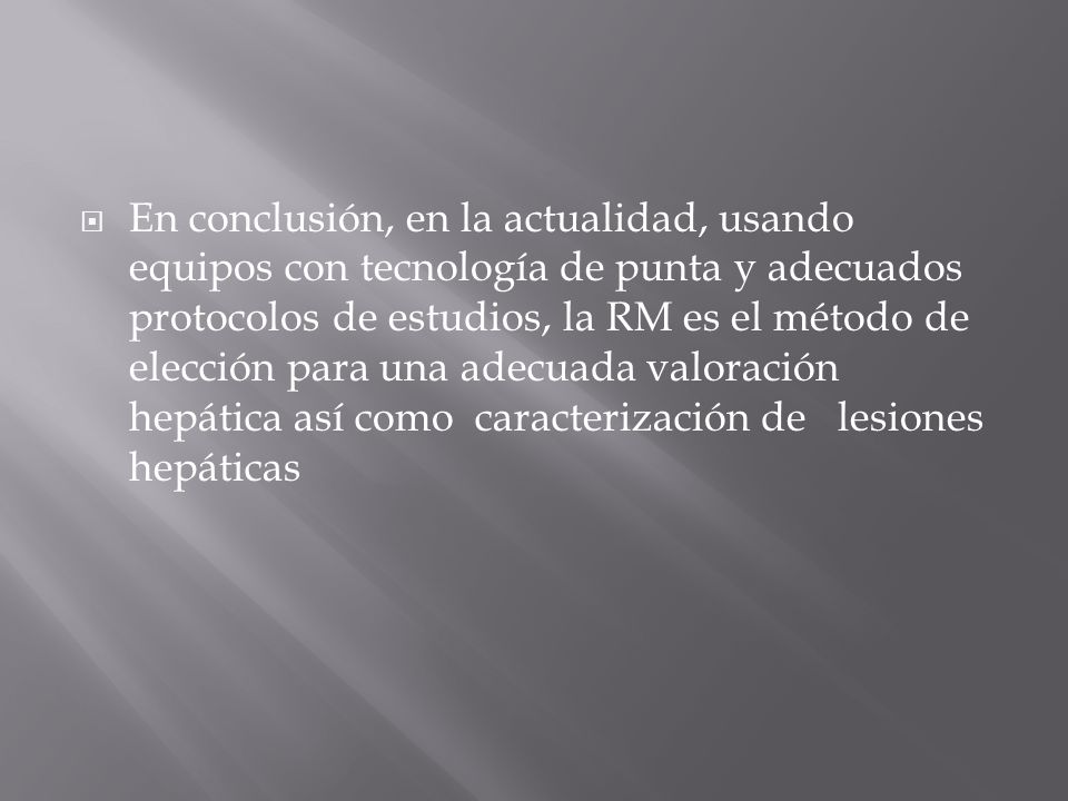 En conclusión, en la actualidad, usando equipos con tecnología de punta y adecuados protocolos de estudios, la RM es el método de elección para una adecuada valoración hepática así como caracterización de lesiones hepáticas