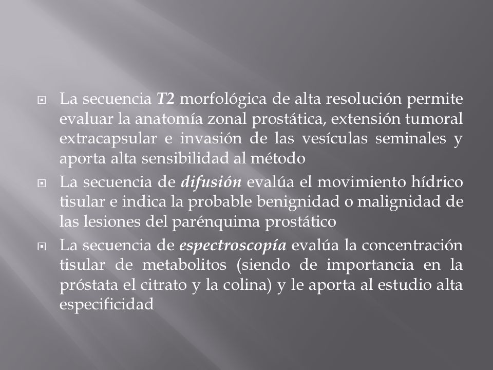 La secuencia T2 morfológica de alta resolución permite evaluar la anatomía zonal prostática, extensión tumoral extracapsular e invasión de las vesículas seminales y aporta alta sensibilidad al método