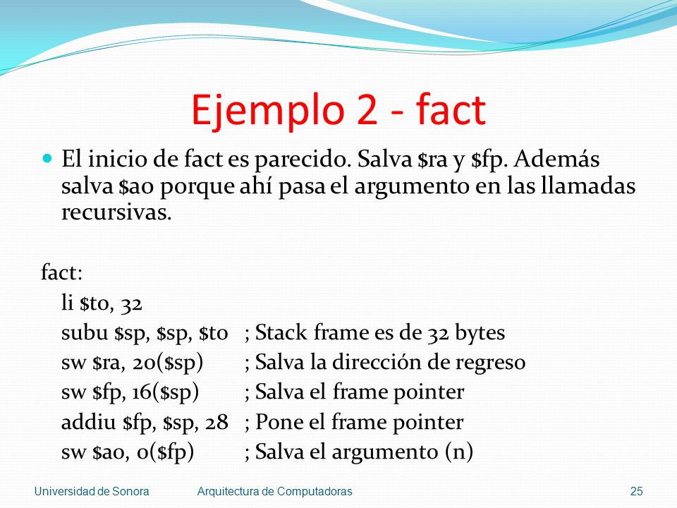 Ejemplo 2 - fact El inicio de fact es parecido. Salva $ra y $fp. Además salva $a0 porque ahí pasa el argumento en las llamadas recursivas.
