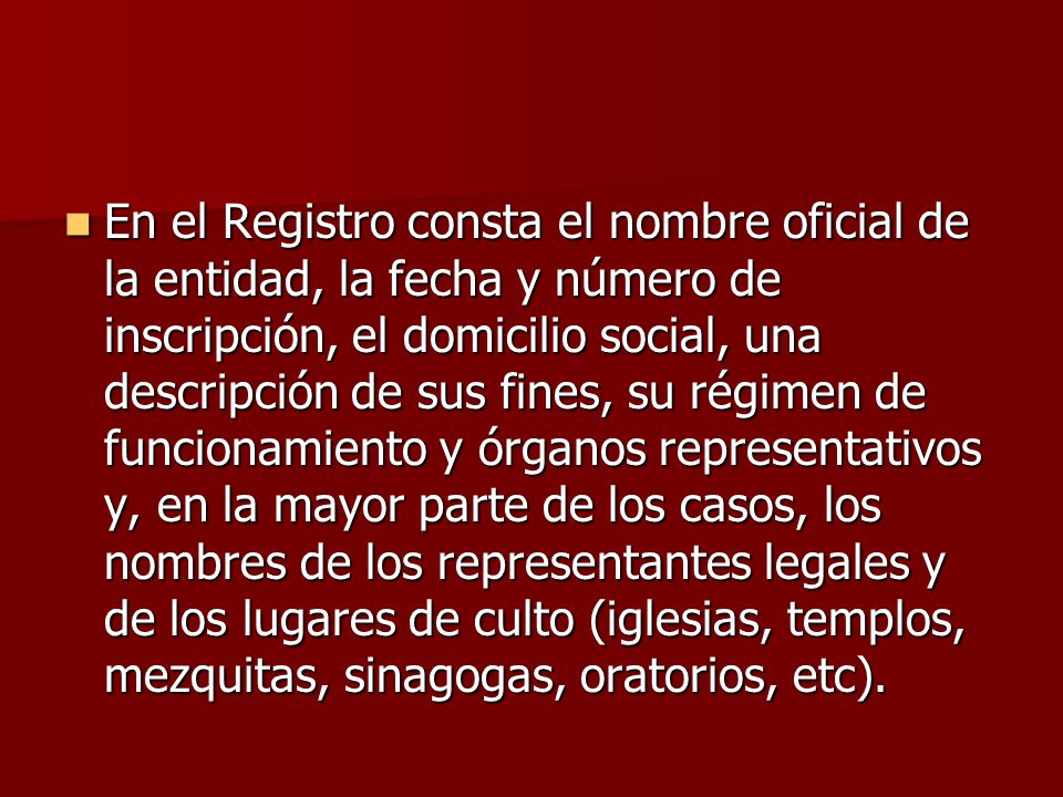 En el Registro consta el nombre oficial de la entidad, la fecha y número de inscripción, el domicilio social, una descripción de sus fines, su régimen de funcionamiento y órganos representativos y, en la mayor parte de los casos, los nombres de los representantes legales y de los lugares de culto (iglesias, templos, mezquitas, sinagogas, oratorios, etc).