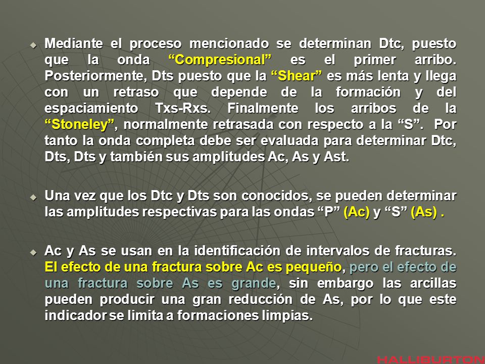 Mediante el proceso mencionado se determinan Dtc, puesto que la onda Compresional es el primer arribo. Posteriormente, Dts puesto que la Shear es más lenta y llega con un retraso que depende de la formación y del espaciamiento Txs-Rxs. Finalmente los arribos de la Stoneley , normalmente retrasada con respecto a la S . Por tanto la onda completa debe ser evaluada para determinar Dtc, Dts, Dts y también sus amplitudes Ac, As y Ast.
