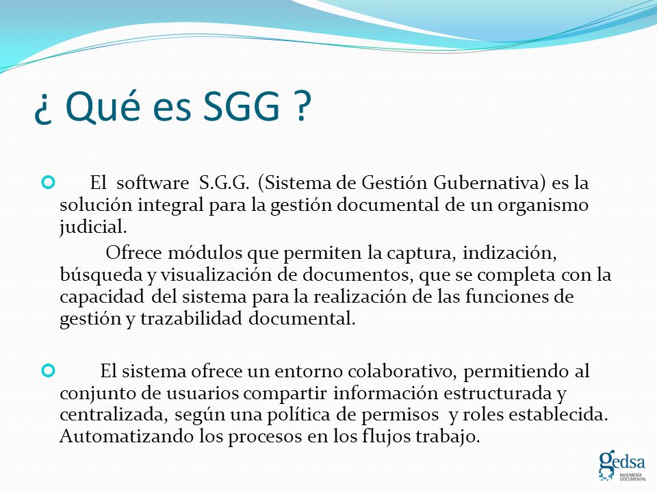 ¿ Qué es SGG El software S.G.G. (Sistema de Gestión Gubernativa) es la solución integral para la gestión documental de un organismo judicial.
