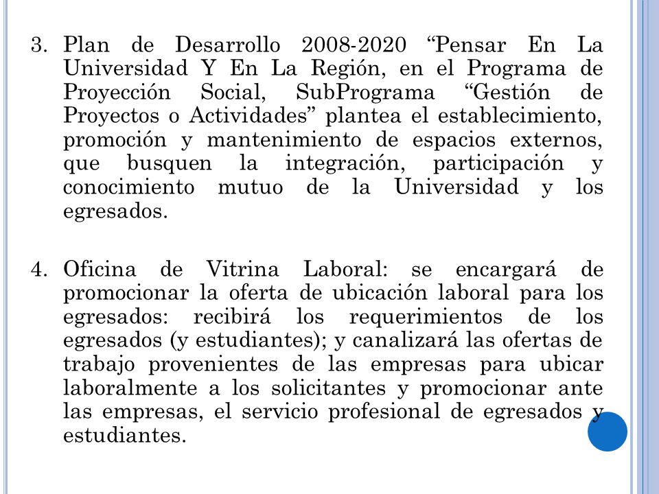 Plan de Desarrollo Pensar En La Universidad Y En La Región, en el Programa de Proyección Social, SubPrograma Gestión de Proyectos o Actividades plantea el establecimiento, promoción y mantenimiento de espacios externos, que busquen la integración, participación y conocimiento mutuo de la Universidad y los egresados.