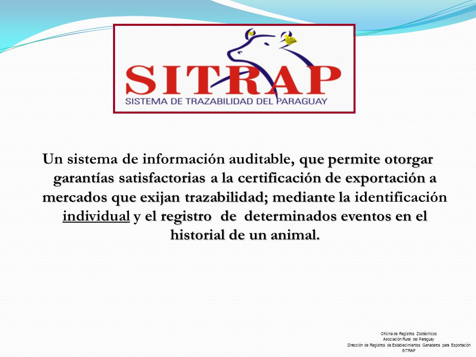 Un sistema de información auditable, que permite otorgar garantías satisfactorias a la certificación de exportación a mercados que exijan trazabilidad; mediante la identificación individual y el registro de determinados eventos en el historial de un animal.