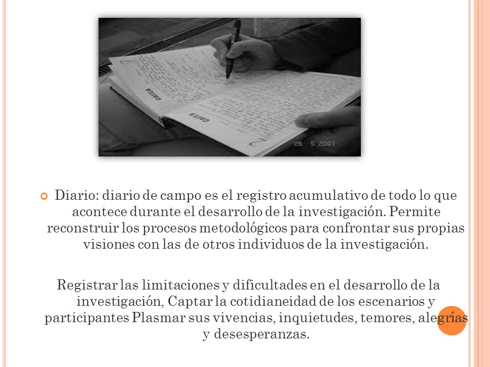 Diario: diario de campo es el registro acumulativo de todo lo que acontece durante el desarrollo de la investigación. Permite reconstruir los procesos metodológicos para confrontar sus propias visiones con las de otros individuos de la investigación.