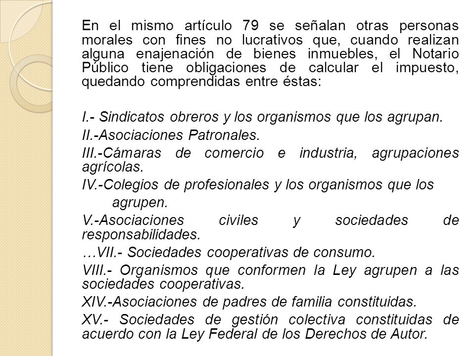 En el mismo artículo 79 se señalan otras personas morales con fines no lucrativos que, cuando realizan alguna enajenación de bienes inmuebles, el Notario Público tiene obligaciones de calcular el impuesto, quedando comprendidas entre éstas:
