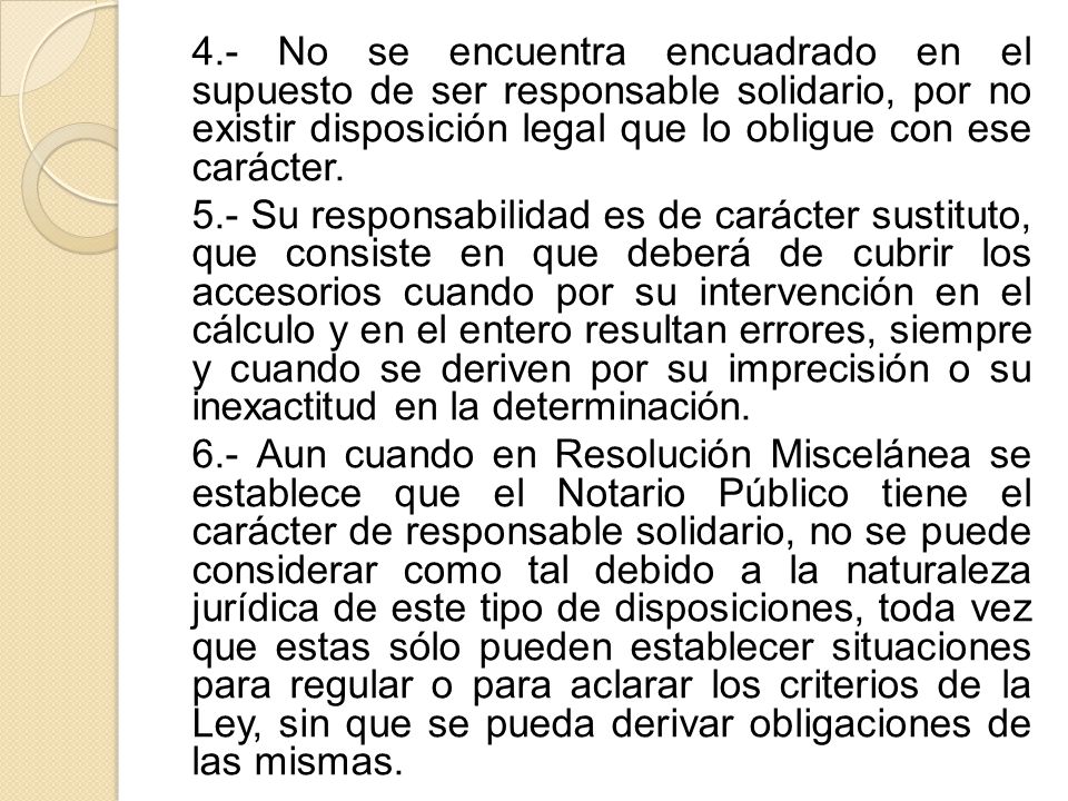 4.- No se encuentra encuadrado en el supuesto de ser responsable solidario, por no existir disposición legal que lo obligue con ese carácter.