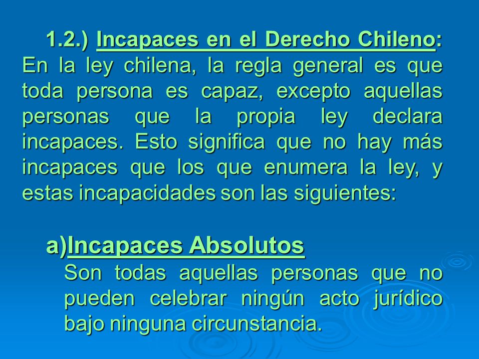 1.2.) Incapaces en el Derecho Chileno: En la ley chilena, la regla general es que toda persona es capaz, excepto aquellas personas que la propia ley declara incapaces. Esto significa que no hay más incapaces que los que enumera la ley, y estas incapacidades son las siguientes: