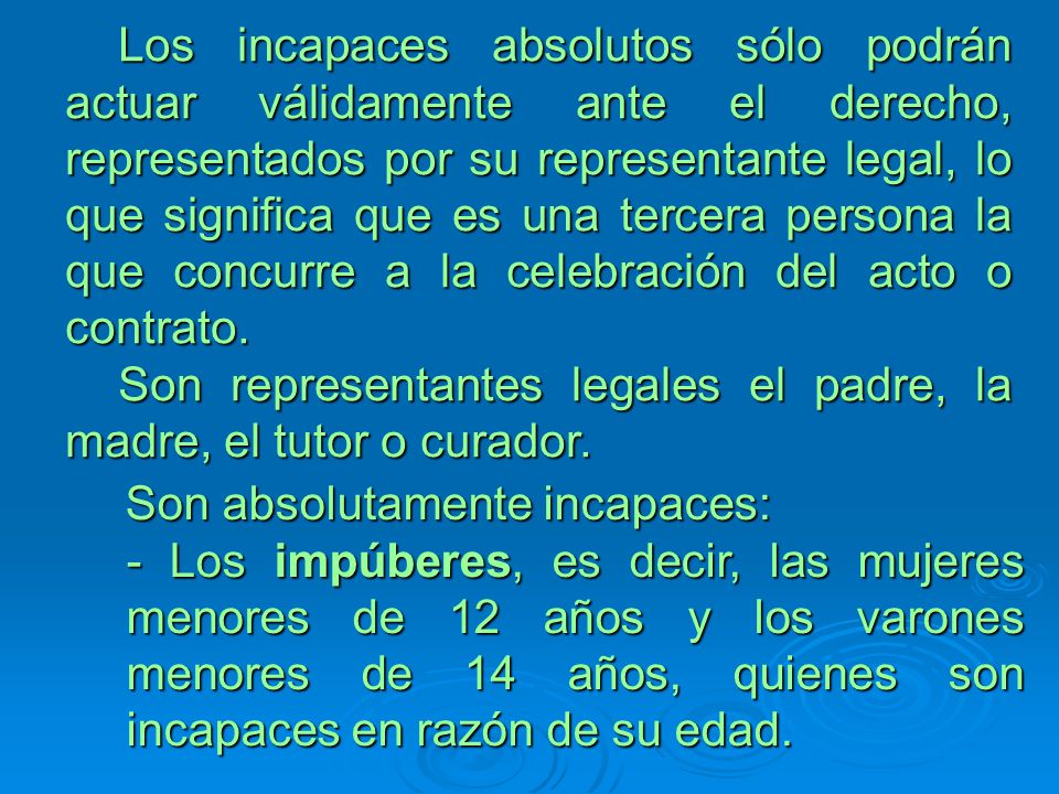 Los incapaces absolutos sólo podrán actuar válidamente ante el derecho, representados por su representante legal, lo que significa que es una tercera persona la que concurre a la celebración del acto o contrato.