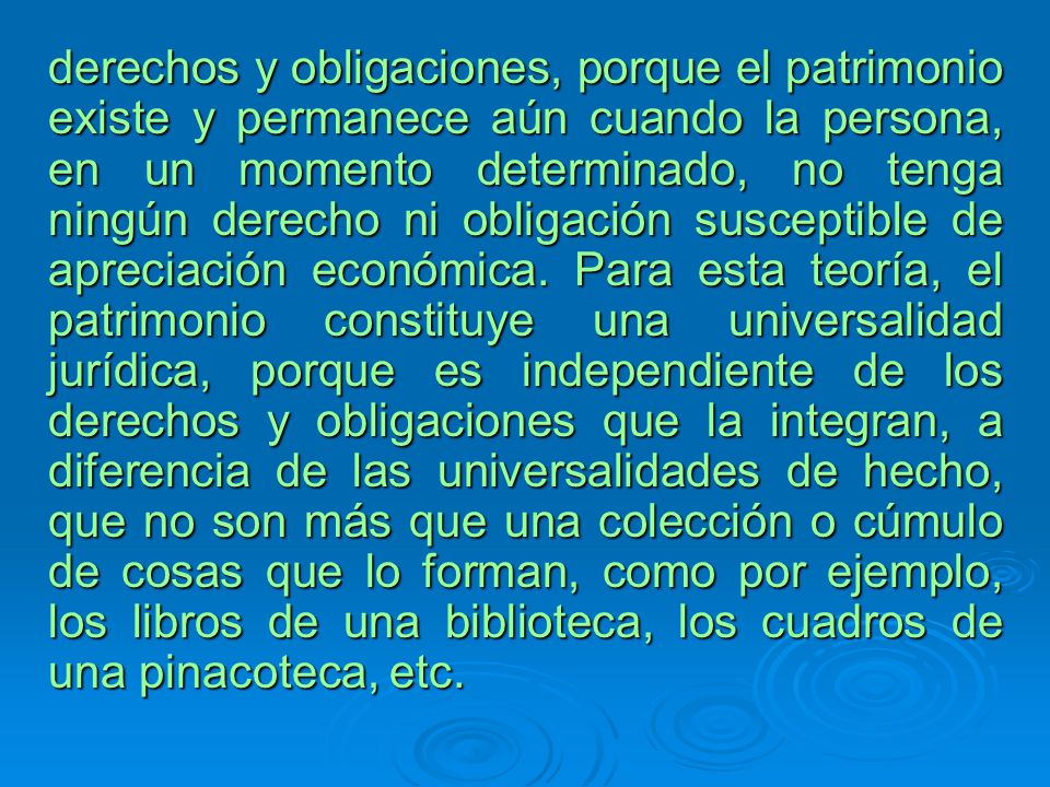 derechos y obligaciones, porque el patrimonio existe y permanece aún cuando la persona, en un momento determinado, no tenga ningún derecho ni obligación susceptible de apreciación económica.