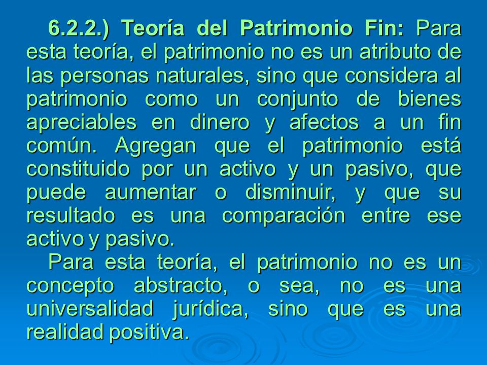 6.2.2.) Teoría del Patrimonio Fin: Para esta teoría, el patrimonio no es un atributo de las personas naturales, sino que considera al patrimonio como un conjunto de bienes apreciables en dinero y afectos a un fin común. Agregan que el patrimonio está constituido por un activo y un pasivo, que puede aumentar o disminuir, y que su resultado es una comparación entre ese activo y pasivo.