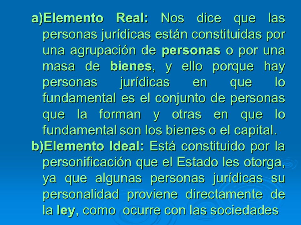 Elemento Real: Nos dice que las personas jurídicas están constituidas por una agrupación de personas o por una masa de bienes, y ello porque hay personas jurídicas en que lo fundamental es el conjunto de personas que la forman y otras en que lo fundamental son los bienes o el capital.