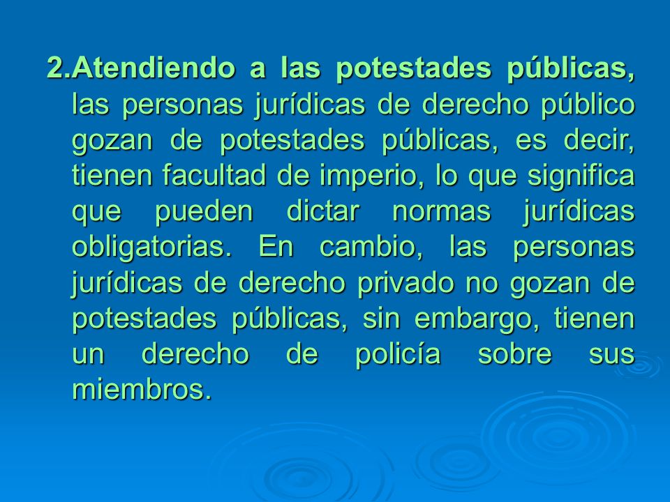 Atendiendo a las potestades públicas, las personas jurídicas de derecho público gozan de potestades públicas, es decir, tienen facultad de imperio, lo que significa que pueden dictar normas jurídicas obligatorias.