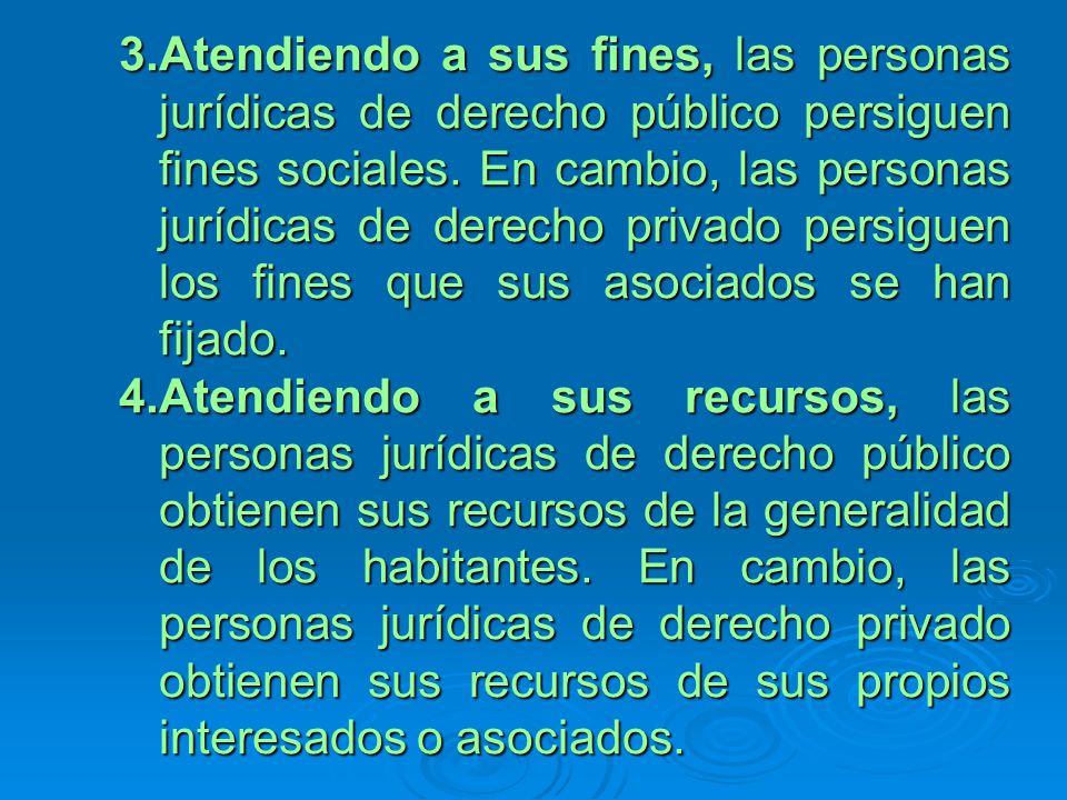 Atendiendo a sus fines, las personas jurídicas de derecho público persiguen fines sociales. En cambio, las personas jurídicas de derecho privado persiguen los fines que sus asociados se han fijado.
