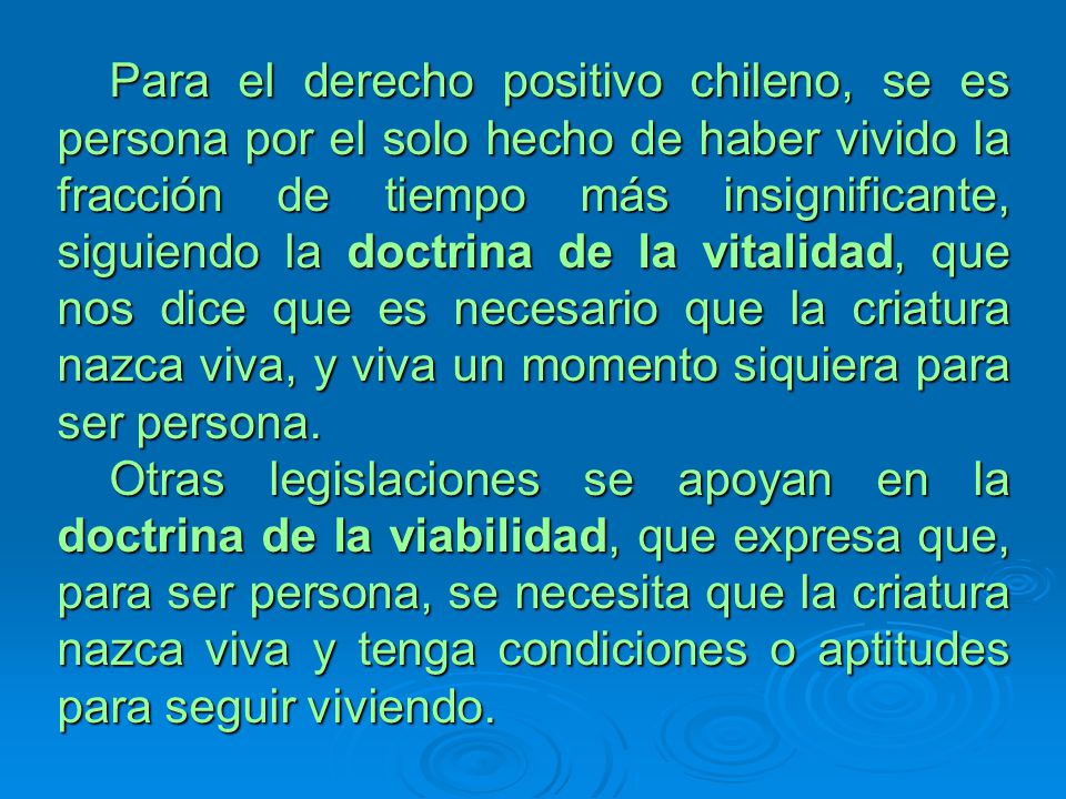 Para el derecho positivo chileno, se es persona por el solo hecho de haber vivido la fracción de tiempo más insignificante, siguiendo la doctrina de la vitalidad, que nos dice que es necesario que la criatura nazca viva, y viva un momento siquiera para ser persona.