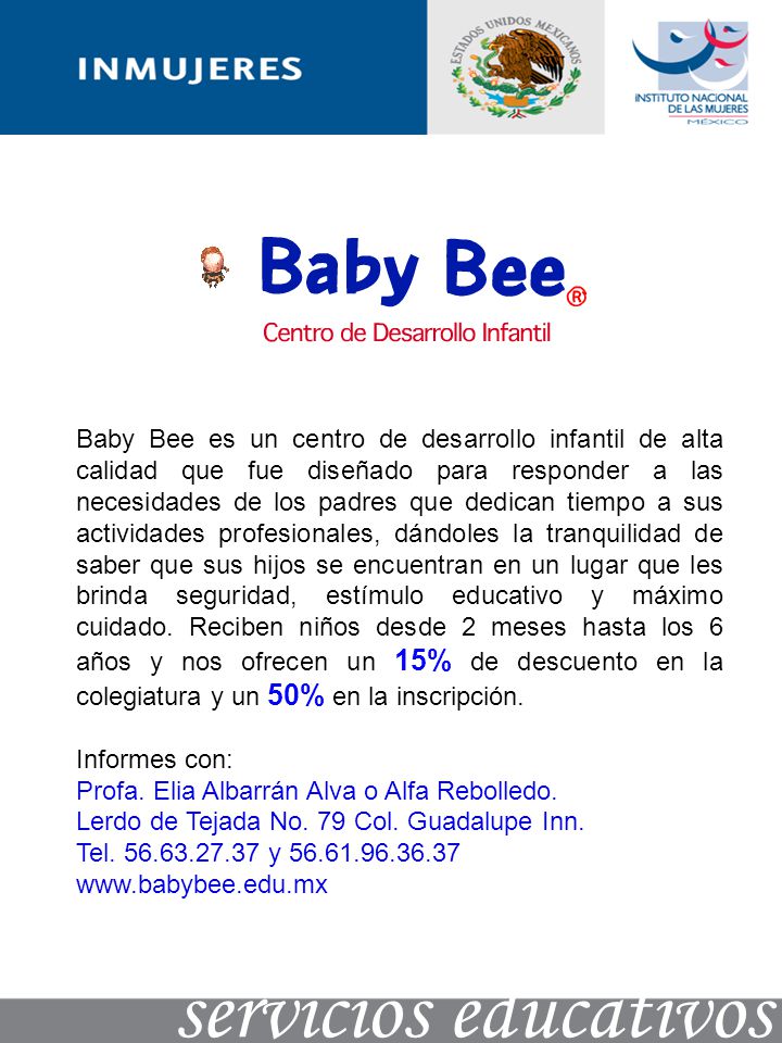 Baby Bee es un centro de desarrollo infantil de alta calidad que fue diseñado para responder a las necesidades de los padres que dedican tiempo a sus actividades profesionales, dándoles la tranquilidad de saber que sus hijos se encuentran en un lugar que les brinda seguridad, estímulo educativo y máximo cuidado. Reciben niños desde 2 meses hasta los 6 años y nos ofrecen un 15% de descuento en la colegiatura y un 50% en la inscripción.