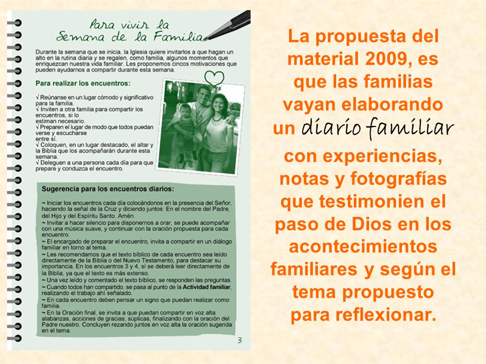 La propuesta del material 2009, es que las familias vayan elaborando un diario familiar con experiencias, notas y fotografías que testimonien el paso de Dios en los acontecimientos familiares y según el tema propuesto para reflexionar.