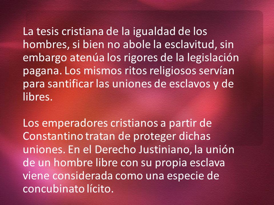 La tesis cristiana de la igualdad de los hombres, si bien no abole la esclavitud, sin embargo atenúa los rigores de la legislación pagana. Los mismos ritos religiosos servían para santificar las uniones de esclavos y de libres.