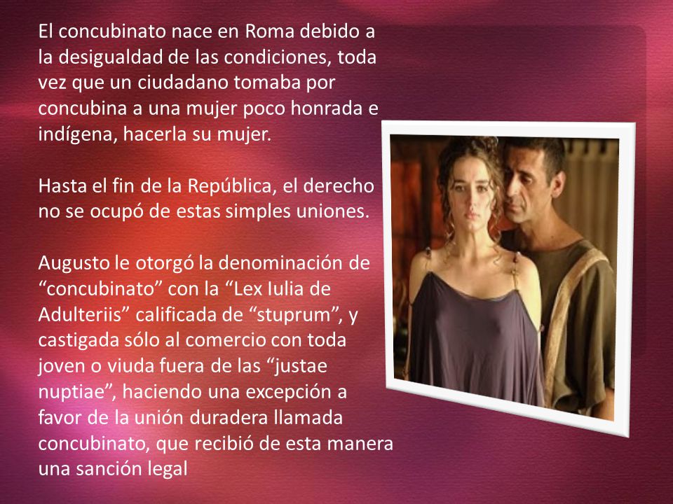 El concubinato nace en Roma debido a la desigualdad de las condiciones, toda vez que un ciudadano tomaba por concubina a una mujer poco honrada e indígena, hacerla su mujer.